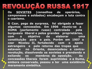 Os  SOVIETES  (conselhos de operários,  camponeses e soldados) encabeçam a luta contra o czarismo.  O Czar, pego de surpresa,  foi obrigado a fazer  algumas  concessões.  Em  1906  reuniu-se  a  DUMA (parlamento russo) controlada  pela  burguesia  liberal e pelos grandes  proprietários,  com  o  objetivo  de  elaborar  uma constituição  para  o  país.  Porém  em  1907  o  czar  Nicolau II, fortalecido  com  o  apoio  estrangeiro  e  pelo retorno das tropas que  estavam  no  Oriente,  desencadeou  a  contra-revolução, dissolvendo os sovietes e prendendo e exilando  os  membros da oposição.  As  concessões liberais  foram  suprimidas  e a Duma, embora conservada, passou a ter  uma existência meramente simbólica. 