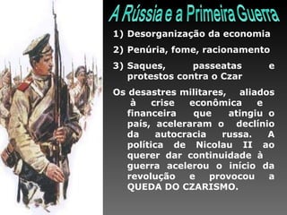 Desorganização da economia Penúria, fome, racionamento Saques, passeatas e protestos contra o Czar Os desastres militares,  aliados  à crise econômica e financeira  que  atingiu o país, aceleraram o  declínio da autocracia russa. A política de Nicolau II ao querer dar continuidade à  guerra acelerou o início da revolução e provocou a QUEDA DO CZARISMO.  