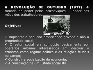 A REVOLUÇÃO DE OUTUBRO (1917)    tomada do poder pelos bolcheviques    poder nas mãos dos trabalhadores. Objetivos : Implantar a pequena propriedade privada e não a propriedade social; O setor social era composto basicamente por operários urbanos interessados em destruir o czarismo como regime político e as relações feudais no campo; Construir a socialização da economia; A construção de um Estado socialista. 