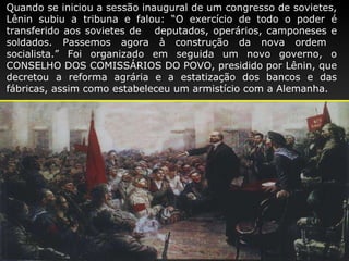 Quando se iniciou a sessão inaugural de um congresso de sovietes, Lênin subiu a tribuna e falou: “O exercício de todo o poder é transferido aos sovietes de  deputados, operários, camponeses e soldados. Passemos agora à construção da nova ordem  socialista.” Foi organizado em seguida um novo governo, o CONSELHO DOS COMISSÁRIOS DO POVO, presidido por Lênin, que decretou a reforma agrária e a estatização dos bancos e das fábricas, assim como estabeleceu um armistício com a   Alemanha. 