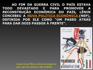 AO FIM DA GUERRA CIVIL O PAÍS ESTAVA TODO DEVASTADO E PARA PROMOVER A RECONSTRUÇÃO ECONÔMICA DO PAÍS, LÊNIN CONCEBEU A  NOVA POLÍTICA ECONÔMICA   (NEP), DEFINIDA POR ELE COMO “UM PASSO ATRÁS PARA DAR DOIS PASSOS À FRENTE”. Cartaz de um filme soviético do tempo em que o governo apoiava a arte moderna. 