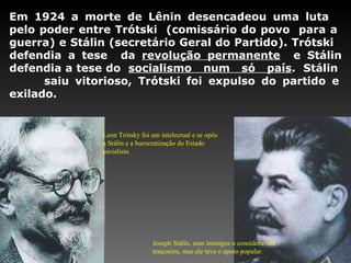 Em 1924 a morte de Lênin desencadeou uma luta  pelo poder entre Trótski  (comissário do povo  para a  guerra) e Stálin (secretário Geral do Partido). Trótski  defendia a tese  da  revolução permanente   e Stálin defendia a tese do  socialismo  num  só  país .  Stálin  saiu vitorioso, Trótski foi expulso do partido e exilado.  Leon Trótsky foi um intelectual e se opôs a Stálin e a burocratização do Estado socialista. Joseph Stálin, seus inimigos o consideravam traiçoeiro, mas ele teve o apoio popular. 