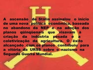 A  ascensão  de Stálin assinalou  o início de uma nova  política  econômica, baseada no abandono da NEP e na adoção dos planos qüinqüenais que visavam à  criação da indústria pesada e a  coletivização da agricultura. O êxito  alcançado  com os planos  contribuiu  para a vitória da URSS sobre o nazismo na  Segunda Guerra Mundial. 