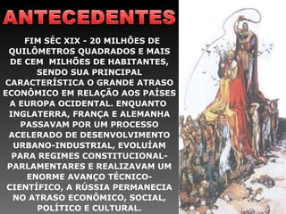FIM SÉC XIX - 20 MILHÕES DE QUILÔMETROS QUADRADOS E MAIS DE CEM  MILHÕES DE HABITANTES, SENDO SUA PRINCIPAL CARACTERÍSTICA O GRANDE ATRASO ECONÔMICO EM RELAÇÃO AOS PAÍSES A EUROPA OCIDENTAL. ENQUANTO  INGLATERRA, FRANÇA E ALEMANHA PASSAVAM POR UM PROCESSO ACELERADO DE DESENVOLVIMENTO URBANO-INDUSTRIAL, EVOLUÍAM PARA REGIMES CONSTITUCIONAL-PARLAMENTARES E REALIZAVAM UM ENORME AVANÇO TÉCNICO-CIENTÍFICO, A RÚSSIA PERMANECIA NO ATRASO ECONÔMICO, SOCIAL, POLÍTICO E CULTURAL. 