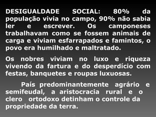 DESIGUALDADE SOCIAL: 80% da população vivia no campo, 90% não sabia ler e escrever. Os camponeses trabalhavam como se fossem animais de carga e viviam esfarrapados e famintos, o povo era humilhado e maltratado.  Os nobres viviam no luxo e riqueza vivendo da fartura e do desperdício com festas, banquetes e roupas luxuosas.  País  predominantemente  agrário  e semifeudal,  a  aristocracia  rural  e  o  clero  ortodoxo detinham o controle da propriedade da terra.   