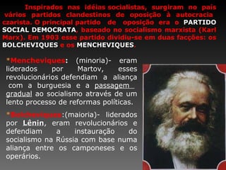 Inspirados  nas  idéias socialistas,  surgiram  no  país  vários partidos clandestinos de oposição à autocracia czarista. O principal partido  de  oposição  era  o  PARTIDO SOCIAL DEMOCRATA , baseado no socialismo marxista (Karl Marx). Em 1903 esse partido dividiu-se em duas facções: os  BOLCHEVIQUES   e os  MENCHEVIQUES . * Mencheviques :  (minoria)-   eram  liderados por Martov, esses revolucionários defendiam  a  aliança  com a burguesia e a  passagem  gradual  ao socialismo através de um lento processo de reformas políticas. * Bolcheviques :(maioria)- liderados por  Lênin , eram revolucionários e defendiam a instauração do socialismo na Rússia com base numa aliança entre os camponeses e os operários. 