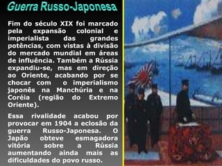 Fim do século XIX foi marcado pela expansão colonial e imperialista das grandes potências, com vistas à divisão do mercado mundial em áreas de influência. Também a Rússia expandiu-se, mas em direção ao Oriente, acabando por se chocar com  o imperialismo japonês na Manchúria e na Coréia (região do Extremo Oriente). Essa rivalidade acabou por provocar em 1904 a eclosão da guerra Russo-Japonesa. O Japão obteve esmagadora vitória sobre a Rússia aumentando ainda mais as dificuldades do povo russo. 