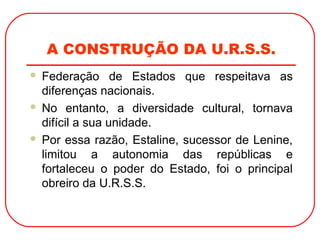 A CONSTRUÇÃO DA U.R.S.S.
 Federação de Estados que respeitava as
diferenças nacionais.
 No entanto, a diversidade cultural, tornava
difícil a sua unidade.
 Por essa razão, Estaline, sucessor de Lenine,
limitou a autonomia das repúblicas e
fortaleceu o poder do Estado, foi o principal
obreiro da U.R.S.S.
 