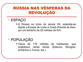 RÚSSIA NAS VÉSPERAS DA
REVOLUÇÃO
 ESPAÇO
• A Rússia no início do século XX, estendia-se
desde a Europa de Leste à Costa Oriental da Ásia,
por um território de 22 milhões de Km2
.
 POPULAÇÃO
• Cerca de 170 milhões de habitantes, que
englobava várias etnias (Eslavos, Mongóis,
Arménios e Turcos, etc.)
 