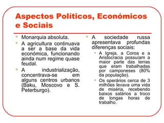 Aspectos Políticos, Económicos
e Sociais
 Monarquia absoluta.
 A agricultura continuava
a ser a base da vida
económica, funcionando
ainda num regime quase
feudal.
 A industrialização,
concentrava-se em
alguns centros urbanos
(Baku, Moscovo e S.
Peterburgo).
 A sociedade russa
apresentava profundas
diferenças sociais:
• A Igreja, a Coroa e a
Aristocracia possuíam a
maior parte das terras
que eram trabalhadas
por camponeses (80%
da população).
• Os operários cerca de 3
milhões levava uma vida
de miséria, recebendo
baixos salários a troco
de longas horas de
trabalho.
 