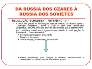 DA RÚSSIA DOS CZARES À
RÚSSIA DOS SOVIETES
 REVOLUÇÃO “BURGUESA” – FEVEREIRO 1917
• A onda de greves e insurreições que se abateu na Rússia após o
“Domingo Sangrento”, levou o Czar a criar uma Assembleia
Legislativa, a Duma, mas era ele e os aristocratas que a controlavam.
• As condições económicas agravaram-se devido à participação da
Rússia na 1ª Guerra Mundial.
• Deficientes condições de armamento.
• Elevado nº de mortos.
• Subida dos preços e escassez de alimentos
• Foram aproveitados para divulgar as doutrinas revolucionárias e
desencadear por todo o país manifestações e greves.
 