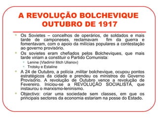 A REVOLUÇÃO BOLCHEVIQUE
OUTUBRO DE 1917
 Os Sovietes – concelhos de operários, de soldados e mais
tarde de camponeses, reclamavam fim da guerra e
fomentavam, com o apoio da milícias populares a contestação
ao governo provisório.
 Os sovietes eram chefiados pelos Bolcheviques, que mais
tarde viriam a constituir o Partido Comunista:
• Lenine (Vladimir Ilitch Ulianov)
• Trotsky e Estaline
 A 24 de Outubro, a polícia ,militar bolchevique, ocupou pontos
estratégicos da cidade e prendeu os ministros do Governo
Provisório. A revolução de Outubro vence a revolução de
Fevereiro. Iniciou-se a REVOLUÇÃO SOCIALISTA, que
instaurou o marxismo-leninismo.
 Objectivo: criar uma sociedade sem classes, em que os
principais sectores da economia estariam na posse do Estado.
 