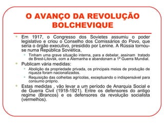 O AVANÇO DA REVOLUÇÃO
BOLCHEVIQUE
 Em 1917, o Congresso dos Sovietes assumiu o poder
legislativo e criou o Conselho dos Comissários do Povo, que
seria o órgão executivo, presidido por Lenine. A Rússia tornou-
se numa República Soviética.
• Tinham uma grave situação interna, para a debelar, assinam tratado
de Brest-Litovsk, com a Alemanha e abandonam a 1ª Guerra Mundial.
 Publicam vária medidas:
• Abolição da propriedade privada, os principais meios de produção de
riqueza foram nacionalizados.
• Requisição das colheitas agrícolas, exceptuando o indispensável para
consumo próprio.
 Estas medidas , vão levar a um período de Anarquia Social e
de Guerra Civil (1918-1921). Entre os defensores do antigo
regime (Brancos) e os defensores da revolução socialista
(vermelhos).
 