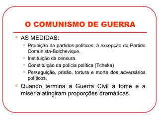 O COMUNISMO DE GUERRA
 AS MEDIDAS:
• Proibição de partidos políticos, à excepção do Partido
Comunista-Bolchevique.
• Instituição da censura.
• Constituição da polícia política (Tcheka)
• Perseguição, prisão, tortura e morte dos adversários
políticos.
 Quando termina a Guerra Civil a fome e a
miséria atingiram proporções dramáticas.
 