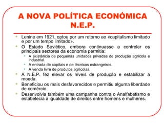 A NOVA POLÍTICA ECONÓMICA
N.E.P.
 Lenine em 1921, optou por um retorno ao «capitalismo limitado
e por um tempo limitado».
 O Estado Soviético, embora continuasse a controlar os
principais sectores da economia permitia:
• A existência de pequenas unidades privadas de produção agrícola e
industrial.
• A entrada de capitais e de técnicos estrangeiros.
• A venda livre de produtos agrícolas.
 A N.E.P. fez elevar os níveis de produção e estabilizar a
moeda.
 Beneficiou os mais desfavorecidos e permitiu alguma liberdade
de comércio.
 Desenvolvia também uma campanha contra o Analfabetismo e
estabelecia a igualdade de direitos entre homens e mulheres.
 
