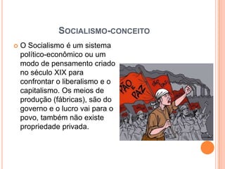 Socialismo-conceitoO Socialismo é um sistema político-econômico ou um modo de pensamento criado no século XIX para confrontar o liberalismo e o capitalismo. Os meios de produção (fábricas), são do governo e o lucro vai para o povo, também não existe propriedade privada.