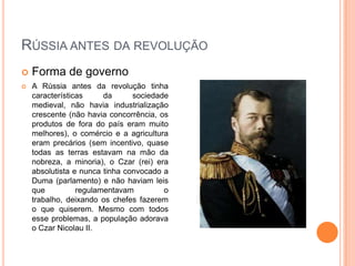 Rússia antes da revoluçãoForma de governo A Rússia antes da revolução tinha características da sociedade medieval, não havia industrialização crescente (não havia concorrência, os produtos de fora do país eram muito melhores), o comércio e a agricultura eram precários (sem incentivo, quase todas as terras estavam na mão da nobreza, a minoria), o Czar (rei) era absolutista e nunca tinha convocado a Duma (parlamento) e não haviam leis que regulamentavam o trabalho, deixando os chefes fazerem o que quiserem. Mesmo com todos esse problemas, a população adorava o Czar Nicolau II. 