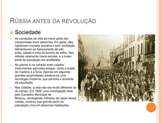Rússia antes da revoluçãoSociedade As condições de vida da maior parte dos camponeses eram péssimas. Em geral, eles habitavam moradia precária e sem ventilação. Alimentavam-se basicamente de pão preto, batata e torta de farinha de milho. Nas aldeias raramente havia escolas, e a maior parte da população era analfabeta.No plantio e na colheita eram usados instrumentos agrícolas antigos, como o arado de madeira e a foice. Apenas em algumas grandes propriedades adotava-se uma tecnologia moderna, que permitia o aumento da população.Nas cidades, a vida não era muito diferente da do campo. Em 1838, uma investigação feita pelo Conselho Municipal de Moscou, abrangendo milhares de casas dessa cidade, mostrou que grande parte da população vivia em péssimas habitações