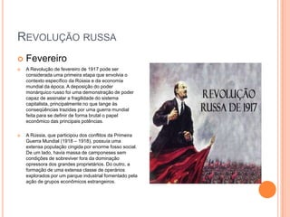 Revolução russa Fevereiro A Revolução de fevereiro de 1917 pode ser considerada uma primeira etapa que envolvia o contexto específico da Rússia e da economia mundial da época. A deposição do poder monárquico russo foi uma demonstração de poder capaz de assinalar a fragilidade do sistema capitalista, principalmente no que tange às conseqüências trazidas por uma guerra mundial feita para se definir de forma brutal o papel econômico das principais potências. A Rússia, que participou dos conflitos da Primeira Guerra Mundial (1918 – 1918), possuía uma extensa população cingida por enorme fosso social. De um lado, havia massa de camponeses sem condições de sobreviver fora da dominação opressora dos grandes proprietários. Do outro, a formação de uma extensa classe de operários explorados por um parque industrial fomentado pela ação de grupos econômicos estrangeiros. 
