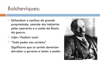 Bolcheviques: Defendiam o confisco da grande propriedade, controle das indústrias pelos operários e a saída da Rússia da guerra. Líder: Vladimir Lenin “ Todo poder aos sovietes” Significava que os soviets deveriam derrubar o governo e tomar o poder. 