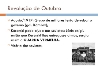 Revolução de Outubro Agosto/1917: Grupo de militares tenta derrubar o governo (gal. Kornilov); Kerenski pede ajuda aos sovietes; Lênin exigiu então que Kerenski lhes entregasse armas, surgia assim a  GUARDA VERMELHA. Vitória dos sovietes. 
