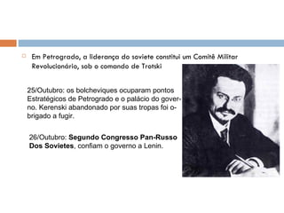 Em Petrogrado, a liderança do soviete constitui um Comitê Militar Revolucionário, sob o comando de Trotski 25/Outubro: os bolcheviques ocuparam pontos Estratégicos de Petrogrado e o palácio do gover- no. Kerenski abandonado por suas tropas foi o- brigado a fugir. 26/Outubro:  Segundo Congresso Pan-Russo Dos Sovietes , confiam o governo a Lenin. 