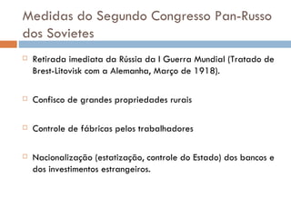 Medidas do Segundo Congresso Pan-Russo dos Sovietes Retirada imediata da Rússia da I Guerra Mundial (Tratado de Brest-Litovisk com a Alemanha, Março de 1918). Confisco de grandes propriedades rurais Controle de fábricas pelos trabalhadores Nacionalização (estatização, controle do Estado) dos bancos e dos investimentos estrangeiros. 