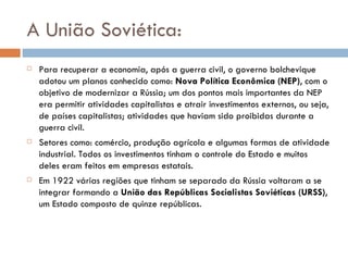 A União Soviética: Para recuperar a economia, após a guerra civil, o governo bolchevique adotou um planos conhecido como:  Nova Política Econômica (NEP) , com o objetivo de modernizar a Rússia; um dos pontos mais importantes da NEP era permitir atividades capitalistas e atrair investimentos externos, ou seja, de países capitalistas; atividades que haviam sido proibidas durante a guerra civil. Setores como: comércio, produção agrícola e algumas formas de atividade industrial. Todos os investimentos tinham o controle do Estado e muitos deles eram feitos em empresas estatais. Em 1922 várias regiões que tinham se separado da Rússia voltaram a se integrar formando a  União das Repúblicas Socialistas Soviéticas (URSS) , um Estado composto de quinze repúblicas. 