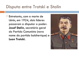 Disputa entre Trotski e Stalin Entretanto, com a morte de Lênin, em 1924, dois lideres passaram a disputar o poder:  Josef Stalin , secretário geral do Partido Comunista (novo nome do partido bolchevique) e  Leon Trotski. 