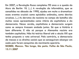 Em 2007, a Revolução Russa completou 90 anos e a queda do Muro de Berlim 18. (...) A revolução da informática, que se consolidou na década de 1990, ajudou em muito a dramatizar esses eventos cruciais como episódios anômalos, como desvios arcaicos. (...) As derrotas do nazismo no campo de batalha são muitas vezes apresentadas como vitória do capitalismo e da democracia. Nessa versão, capitalismo e democracia surgem como se sempre tivessem andado juntos. Só que a história é bem diferente. E não só porque a Alemanha nazista era também capitalista. Não há teórico liberal até o século XIX que tenha proposto o voto universal. Pelo contrário, a democracia de massas e os direitos sociais que se conseguiram alcançar em cada país foram conquistas do movimento operário. NOBRE, Marcos. Tão longe, tão perto. Folha de São Paulo, 13.11.2007 