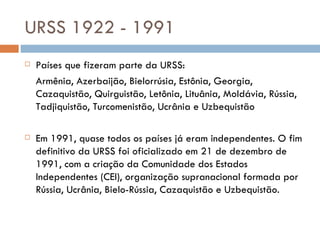 URSS 1922 - 1991 Países que fizeram parte da URSS: Armênia, Azerbaijão, Bielorrúsia, Estônia, Georgia, Cazaquistão, Quirguistão, Letônia, Lituânia, Moldávia, Rússia, Tadjiquistão, Turcomenistão, Ucrânia e Uzbequistão Em 1991, quase todos os países já eram independentes. O fim definitivo da URSS foi oficializado em 21 de dezembro de 1991, com a criação da Comunidade dos Estados Independentes (CEI), organização supranacional formada por Rússia, Ucrânia, Bielo-Rússia, Cazaquistão e Uzbequistão. 