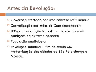 Antes da Revolução: Governo sustentado por uma nobreza latifundiária Centralização nas mãos do Czar (imperador) 80% da população trabalhava no campo e em condições de extrema pobreza População analfabeta Revolução Industrial – fins do século XIX – modernização das cidades de São Petersburgo e Moscou. 