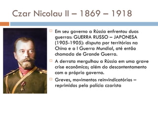 Czar Nicolau II – 1869 – 1918 Em seu governo a Rússia enfrentou duas guerras: GUERRA RUSSO – JAPONESA (1905-1905): disputa por territórios na China e a I Guerra Mundial, até então chamada de Grande Guerra. A derrota mergulhou a Rússia em uma grave crise econômica; além do descontentamento com o próprio governo. Greves, movimentos reinvindicatórios – reprimidos pela polícia czarista 