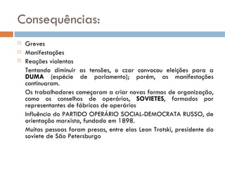 Consequências: Greves Manifestações Reações violentas Tentando diminuir as tensões, o czar convocou eleições para a  DUMA  (espécie de parlamento); porém, as manifestações continuaram. Os trabalhadores começaram a criar novas formas de organização, como os conselhos de operários,  SOVIETES , formados por representantes de fábricas de operários Influência do PARTIDO OPERÁRIO SOCIAL-DEMOCRATA RUSSO, de orientação marxista, fundado em 1898. Muitas pessoas foram presas, entre elas Leon Trotski, presidente do soviete de São Petersburgo 