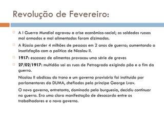 Revolução de Fevereiro: A I Guerra Mundial agravou a crise econômico-social; os soldados russos mal armados e mal alimentados foram dizimados. A Rússia perder 4 milhões de pessoas em 2 anos de guerra; aumentando a insatisfação com a política de Nicolau II. 1917:  escassez de alimentos provocou uma série de greves 27/02/1917:  multidão sai as ruas de Petrogrado exigindo pão e o fim da guerra. Nicolau II abdicou do trono e um governo provisório foi instituído por parlamentares da DUMA, chefiados pelo príncipe George Lvov. O novo governo, entretanto, dominado pela burguesia, decidiu continuar na guerra. Era uma clara manifestação de desacordo entre os trabalhadores e o novo governo. 