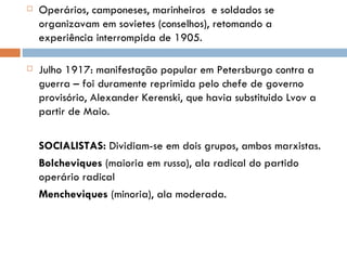 Operários, camponeses, marinheiros  e soldados se organizavam em sovietes (conselhos), retomando a experiência interrompida de 1905. Julho 1917: manifestação popular em Petersburgo contra a guerra – foi duramente reprimida pelo chefe de governo provisório, Alexander Kerenski, que havia substituido Lvov a partir de Maio. SOCIALISTAS:  Dividiam-se em dois grupos, ambos marxistas.  Bolcheviques  (maioria em russo), ala radical do partido operário radical Mencheviques  (minoria), ala moderada. 