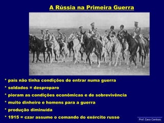 A Rússia na Primeira Guerra* país não tinha condições de entrar numa guerra           * soldados = despreparo           * pioram as condições econômicas e de sobrevivência	* muito dinheiro e homens para a guerra           * produção diminuída* 1915 = czar assume o comando do exército russoProf. Caco Cardozo