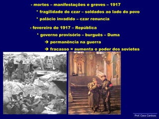 - mortes – manifestações e greves – 1917     * fragilidade do czar – soldados ao lado do povo     * palácio invadido – czar renuncia- fevereiro de 1917 – República     * governo provisório – burguês – Duma  permanência na guerra            fracasso = aumenta o poder dos sovietesProf. Caco Cardozo