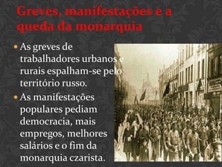 Greves, manifestações e a
queda da monarquia
 As greves de
  trabalhadores urbanos e
  rurais espalham-se pelo
  território russo.
 As manifestações
  populares pediam
  democracia, mais
  empregos, melhores
  salários e o fim da
  monarquia czarista.
 