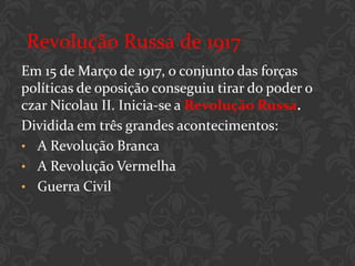 Revolução Russa de 1917
Em 15 de Março de 1917, o conjunto das forças
políticas de oposição conseguiu tirar do poder o
czar Nicolau II. Inicia-se a Revolução Russa.
Dividida em três grandes acontecimentos:
• A Revolução Branca
• A Revolução Vermelha
• Guerra Civil
 