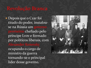 Revolução Branca
 Depois que o Czar foi
 tirado do poder, instalou-
 se na Rússia um governo
 provisório chefiado pelo
 príncipe Lvov e formado
 por políticos liberais, com
 Alexander Kerensky
 ocupando o cargo de
 minístro da guerra
 tornando-se o principal
 líder desse governo.
 