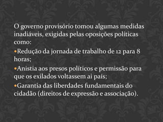 O governo provisório tomou algumas medidas
inadiáveis, exigidas pelas oposições políticas
como:
Redução da jornada de trabalho de 12 para 8
horas;
Anistia aos presos políticos e permissão para
que os exilados voltassem ai país;
Garantia das liberdades fundamentais do
cidadão (direitos de expressão e associação).
 