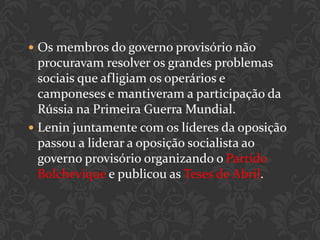  Os membros do governo provisório não
  procuravam resolver os grandes problemas
  sociais que afligiam os operários e
  camponeses e mantiveram a participação da
  Rússia na Primeira Guerra Mundial.
 Lenin juntamente com os líderes da oposição
  passou a liderar a oposição socialista ao
  governo provisório organizando o Partido
  Bolchevique e publicou as Teses de Abril.
 