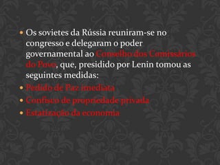  Os sovietes da Rússia reuniram-se no
  congresso e delegaram o poder
  governamental ao Conselho dos Comissários
  do Povo, que, presidido por Lenin tomou as
  seguintes medidas:
 Pedido de Paz imediata
 Confisco de propriedade privada
 Estatização da economia
 