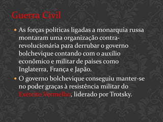 Guerra Civil
 As forças políticas ligadas a monarquia russa
  montaram uma organização contra-
  revolucionária para derrubar o governo
  bolchevique contando com o auxílio
  econômico e militar de países como
  Inglaterra, França e Japão.
 O governo bolchevique conseguiu manter-se
  no poder graças à resistência militar do
  Exército Vermelho, liderado por Trotsky.
 