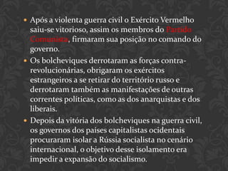  Após a violenta guerra civil o Exército Vermelho
  saiu-se vitorioso, assim os membros do Partido
  Comunista, firmaram sua posição no comando do
  governo.
 Os bolcheviques derrotaram as forças contra-
  revolucionárias, obrigaram os exércitos
  estrangeiros a se retirar do território russo e
  derrotaram também as manifestações de outras
  correntes políticas, como as dos anarquistas e dos
  liberais.
 Depois da vitória dos bolcheviques na guerra civil,
  os governos dos países capitalistas ocidentais
  procuraram isolar a Rússia socialista no cenário
  internacional, o objetivo desse isolamento era
  impedir a expansão do socialismo.
 