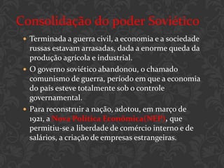 Consolidação do poder Soviético
  Terminada a guerra civil, a economia e a sociedade
   russas estavam arrasadas, dada a enorme queda da
   produção agrícola e industrial.
  O governo soviético abandonou, o chamado
   comunismo de guerra, período em que a economia
   do país esteve totalmente sob o controle
   governamental.
  Para reconstruir a nação, adotou, em março de
   1921, a Nova Política Econômica(NEP), que
   permitiu-se a liberdade de comércio interno e de
   salários, a criação de empresas estrangeiras.
 