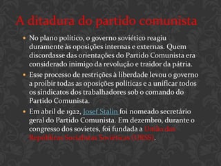 A ditadura do partido comunista
  No plano político, o governo soviético reagiu
   duramente às oposições internas e externas. Quem
   discordasse das orientações do Partido Comunista era
   considerado inimigo da revolução e traidor da pátria.
  Esse processo de restrições à liberdade levou o governo
   a proibir todas as oposições políticas e a unificar todos
   os sindicatos dos trabalhadores sob o comando do
   Partido Comunista.
  Em abril de 1922, Josef Stalin foi nomeado secretário
   geral do Partido Comunista. Em dezembro, durante o
   congresso dos sovietes, foi fundada a União das
   Repúblicas Socialistas Soviéticas (URSS).
 