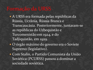 Formação da URSS
  A URSS era formada pelas repúblicas da
   Rússia, Ucrânia, Rússia Branca e
   Transcaucásia. Posteriormente, juntaram-se
   as repúblicas do Uzbequistão e
   Turcomenistão em 1924, e do
   Tadjiquistão, em 1929.
  O órgão máximo do governo era o Soviete
   Supremo (legislativo).
  Com Stalin, o Partido Comunista da União
   Soviética (PCURSS) passou a dominar a
   sociedade soviética.
 