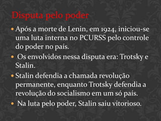 Disputa pelo poder
 Após a morte de Lenin, em 1924, iniciou-se
  uma luta interna no PCURSS pelo controle
  do poder no país.
 Os envolvidos nessa disputa era: Trotsky e
  Stalin.
 Stalin defendia a chamada revolução
  permanente, enquanto Trotsky defendia a
  revolução do socialismo em um só país.
 Na luta pelo poder, Stalin saiu vitorioso.
 